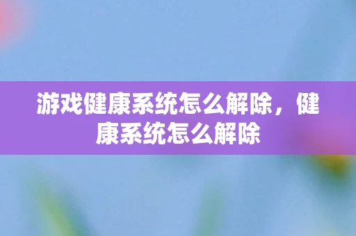 游戏健康系统怎么解除,健康系统怎么解除 游戏健康系统怎么解除,健康系统怎么解除