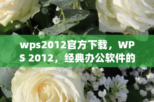 wps2012官方下载，WPS 2012，经典办公软件的辉煌与传承