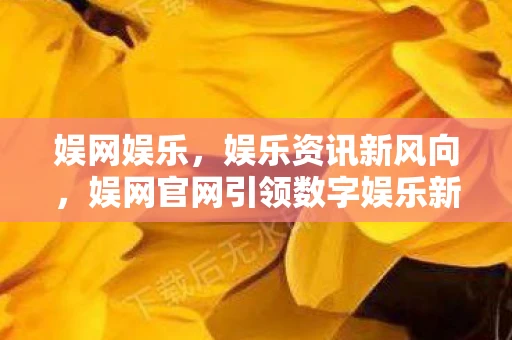 娱网娱乐，娱乐资讯新风向，娱网官网引领数字娱乐新时代