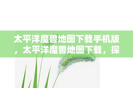 太平洋魔兽地图下载手机版，太平洋魔兽地图下载，探索未知世界的冒险之旅