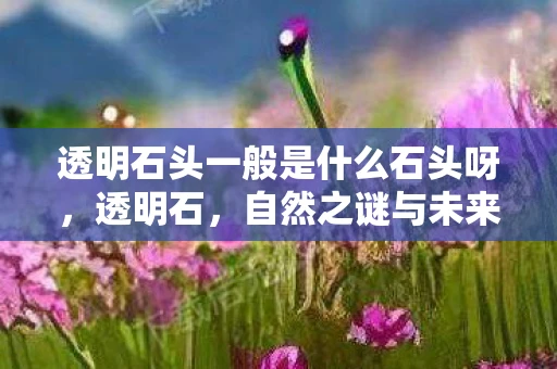 透明石头一般是什么石头呀,透明石,自然之谜与未来科技 透明石头一般是什么石头呀,透明石,自然之谜与未来科技