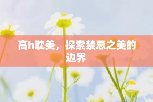 高h耽美,探索禁忌之美的边界 高h耽美,探索禁忌之美的边界