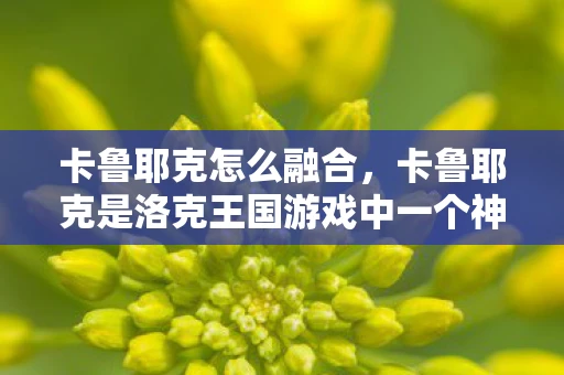 卡鲁耶克怎么融合，卡鲁耶克是洛克王国游戏中一个神秘的宠物，拥有独特的融合机制。想要成功融合卡鲁耶克，你需要掌握一些关键的步骤和技巧。下面，我将为你详细介绍如何融合卡鲁耶克