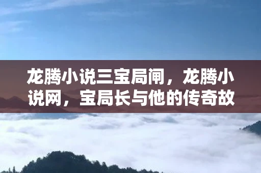 龙腾小说三宝局闸,龙腾小说网,宝局长与他的传奇故事 龙腾小说三宝局闸,龙腾小说网,宝局长与他的传奇故事