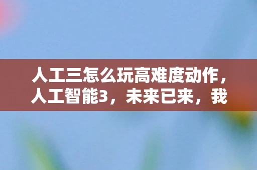 人工三怎么玩高难度动作,人工智能3,未来已来,我们准备好了吗? 人工三怎么玩高难度动作,人工智能3,未来已来,我们准备好了吗?
