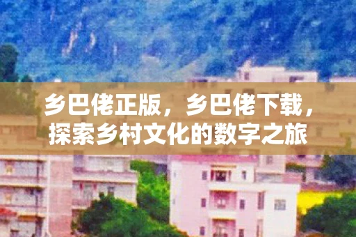 乡巴佬正版,乡巴佬下载,探索乡村文化的数字之旅 乡巴佬正版,乡巴佬下载,探索乡村文化的数字之旅