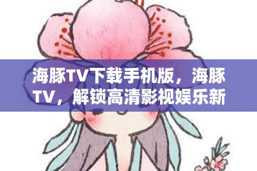 海豚TV下载手机版,海豚TV,解锁高清影视娱乐新体验 海豚TV下载手机版,海豚TV,解锁高清影视娱乐新体验