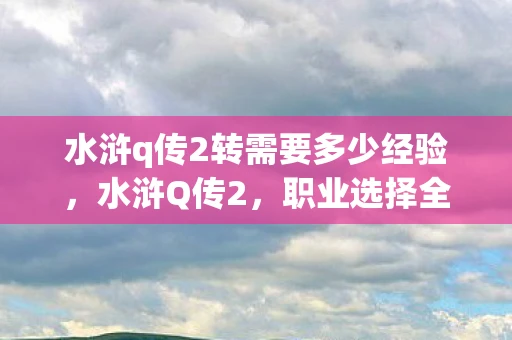 水浒q传2转需要多少经验，水浒Q传2，职业选择全解析，助你打造最强角色！