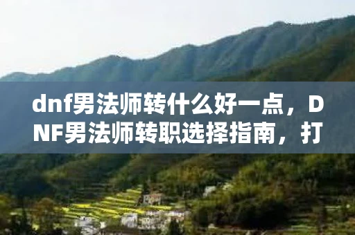 dnf男法师转什么好一点，DNF男法师转职选择指南，打造你的专属法师传奇