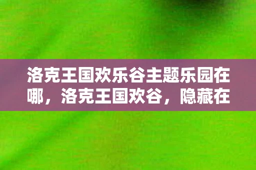 洛克王国欢乐谷主题乐园在哪，洛克王国欢谷，隐藏在虚拟世界中的奇妙之地