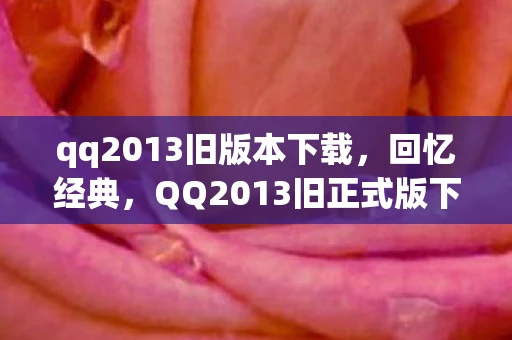 qq2013旧版本下载，回忆经典，QQ2013旧正式版下载与体验