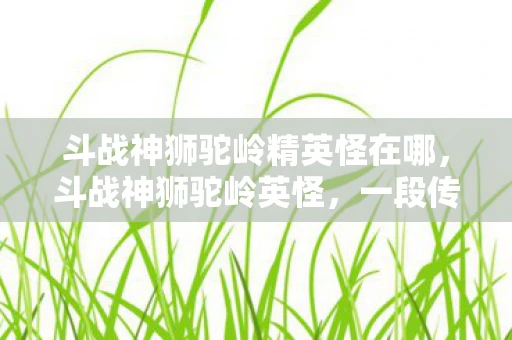 斗战神狮驼岭精英怪在哪，斗战神狮驼岭英怪，一段传奇的冒险之旅