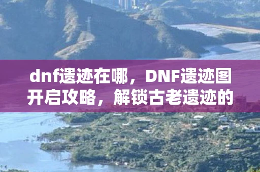 dnf遗迹在哪，DNF遗迹图开启攻略，解锁古老遗迹的奥秘