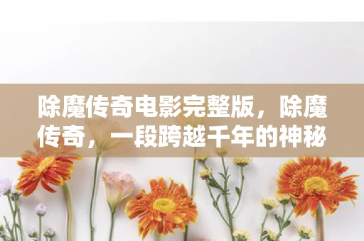除魔传奇电影完整版，除魔传奇，一段跨越千年的神秘之旅
