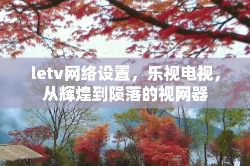 letv网络设置,乐视电视,从辉煌到陨落的视网器 letv网络设置,乐视电视,从辉煌到陨落的视网器