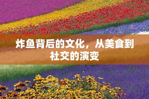 炸鱼背后的文化，从美食到社交的演变