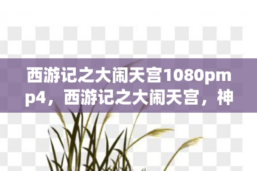 西游记之大闹天宫1080pmp4，西游记之大闹天宫，神话与现实的交织