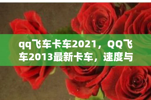 qq飞车卡车2021，QQ飞车2013最新卡车，速度与激情的完美结合