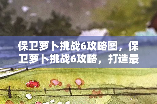保卫萝卜挑战6攻略图，保卫萝卜挑战6攻略，打造最强防御，守护你的萝卜！