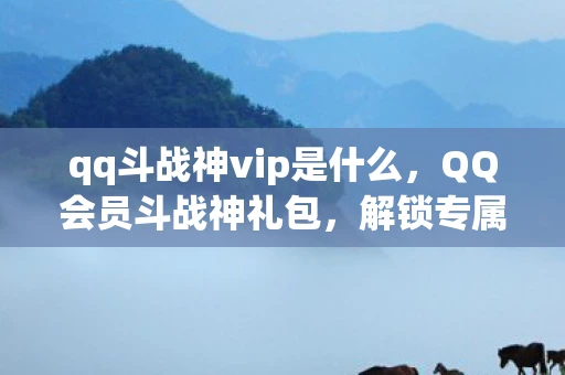 qq斗战神vip是什么，QQ会员斗战神礼包，解锁专属特权，畅享游戏乐趣