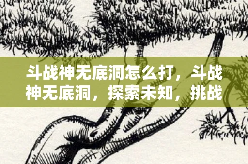 斗战神无底洞怎么打，斗战神无底洞，探索未知，挑战极限