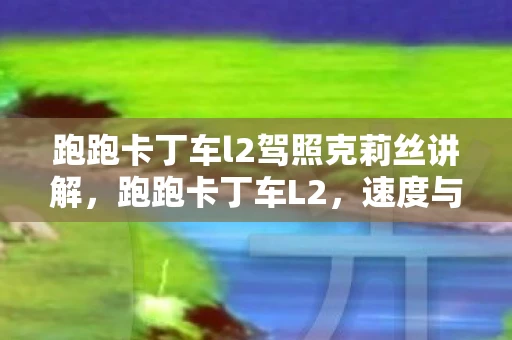 跑跑卡丁车l2驾照克莉丝讲解,跑跑卡丁车L2,速度与激情的极致体验 跑跑卡丁车l2驾照克莉丝讲解,跑跑卡丁车L2,速度与激情的极致体验