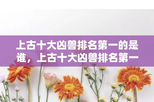 上古十大凶兽排名第一的是谁,上古十大凶兽排名第一,揭秘神话中的终极巨兽 上古十大凶兽排名第一的是谁,上古十大凶兽排名第一,揭秘神话中的终极巨兽