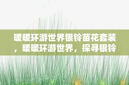 暖暖环游世界银铃苗花套装,暖暖环游世界,探寻银铃苗花的神秘之旅 暖暖环游世界银铃苗花套装,暖暖环游世界,探寻银铃苗花的神秘之旅