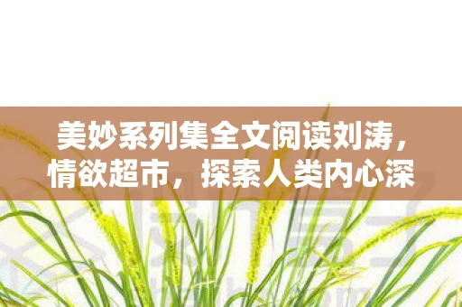 美妙系列集全文阅读刘涛,情欲超市,探索人类内心深处的情感与欲望 美妙系列集全文阅读刘涛,情欲超市,探索人类内心深处的情感与欲望