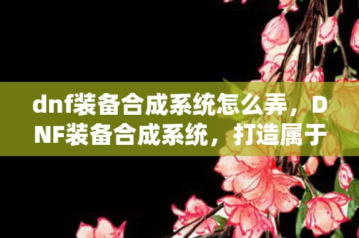 dnf装备合成系统怎么弄,DNF装备合成系统,打造属于你的神器装备 dnf装备合成系统怎么弄,DNF装备合成系统,打造属于你的神器装备