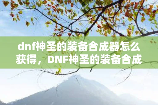 dnf神圣的装备合成器怎么获得,DNF神圣的装备合成器,打造传奇装备的新篇章 dnf神圣的装备合成器怎么获得,DNF神圣的装备合成器,打造传奇装备的新篇章