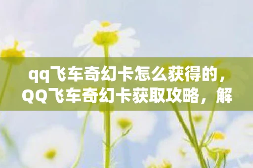 qq飞车奇幻卡怎么获得的，QQ飞车奇幻卡获取攻略，解锁神秘奖励的秘诀