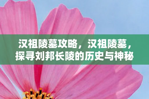 汉祖陵墓攻略，汉祖陵墓，探寻刘邦长陵的历史与神秘