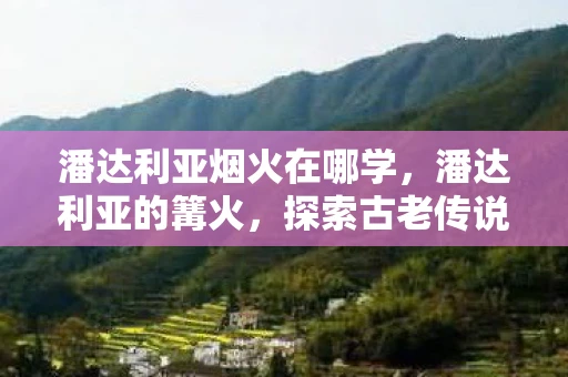 潘达利亚烟火在哪学,潘达利亚的篝火,探索古老传说中的神秘之地 潘达利亚烟火在哪学,潘达利亚的篝火,探索古老传说中的神秘之地