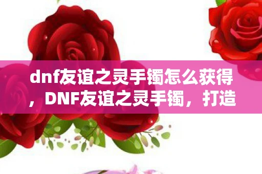 dnf友谊之灵手镯怎么获得，DNF友谊之灵手镯，打造最强辅助的必备神器