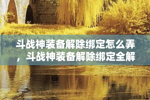 斗战神装备解除绑定怎么弄，斗战神装备解除绑定全解析，打造自由交易的梦幻之旅