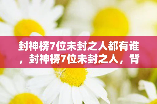 封神榜7位未封之人都有谁,封神榜7位未封之人,背后的秘密与遗憾 封神榜7位未封之人都有谁,封神榜7位未封之人,背后的秘密与遗憾