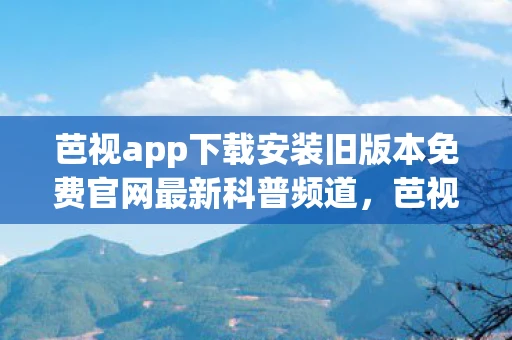 芭视app下载安装旧版本免费官网最新科普频道，芭视APP下载安装旧版本免费官网最新科普
