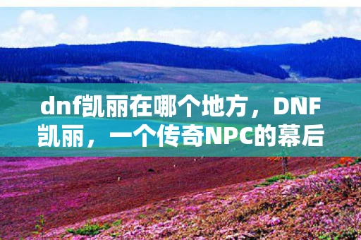 dnf凯丽在哪个地方，DNF凯丽，一个传奇NPC的幕后故事