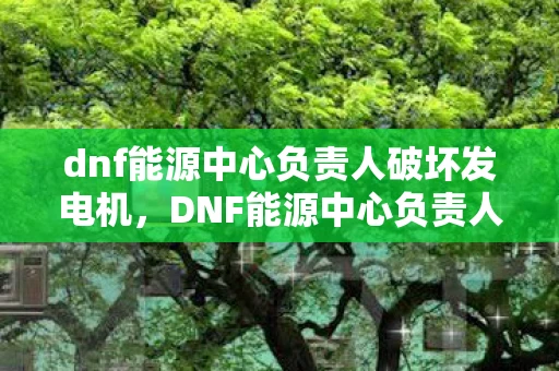 dnf能源中心负责人破坏发电机，DNF能源中心负责人，守护虚拟世界的能源基石