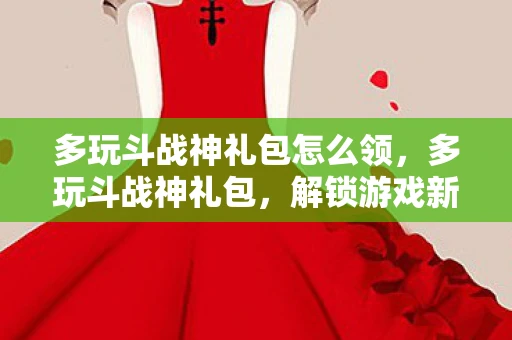 多玩斗战神礼包怎么领,多玩斗战神礼包,解锁游戏新世界的钥匙 多玩斗战神礼包怎么领,多玩斗战神礼包,解锁游戏新世界的钥匙
