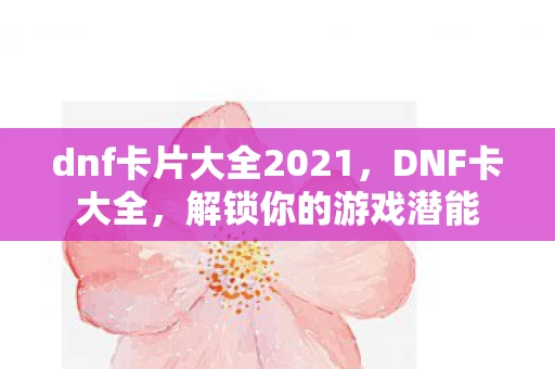 dnf卡片大全2021，DNF卡大全，解锁你的游戏潜能