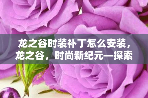 龙之谷时装补丁怎么安装，龙之谷，时尚新纪元—探索时装补丁的魅力