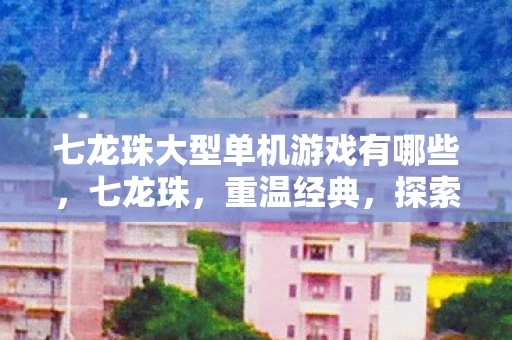 七龙珠大型单机游戏有哪些，七龙珠，重温经典，探索无限可能的单机游戏之旅