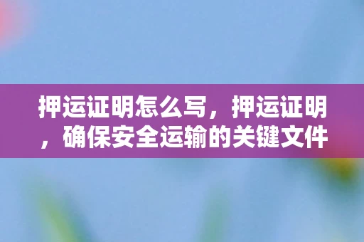 押运证明怎么写，押运证明，确保安全运输的关键文件
