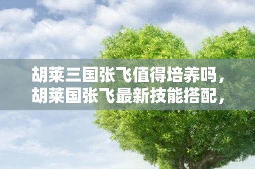 胡莱三国张飞值得培养吗,胡莱国张飞最新技能搭配,打造最强战将的攻略 胡莱三国张飞值得培养吗,胡莱国张飞最新技能搭配,打造最强战将的攻略