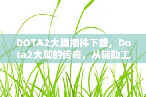 DOTA2大脚插件下载，Dota2大脚的传奇，从辅助工具到电竞文化的一部分