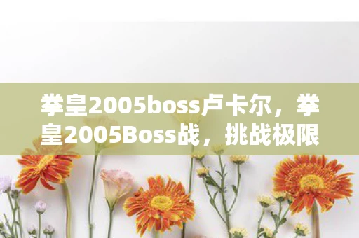 拳皇2005boss卢卡尔,拳皇2005Boss战,挑战极限,解锁荣耀 拳皇2005boss卢卡尔,拳皇2005Boss战,挑战极限,解锁荣耀