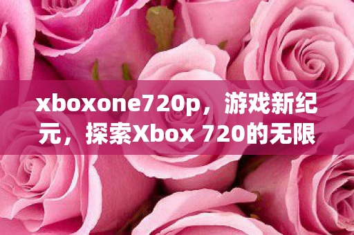 xboxone720p，游戏新纪元，探索Xbox 720的无限可能