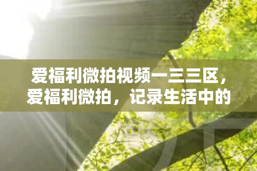 爱福利微拍视频一三三区,爱福利微拍,记录生活中的美好瞬间 爱福利微拍视频一三三区,爱福利微拍,记录生活中的美好瞬间